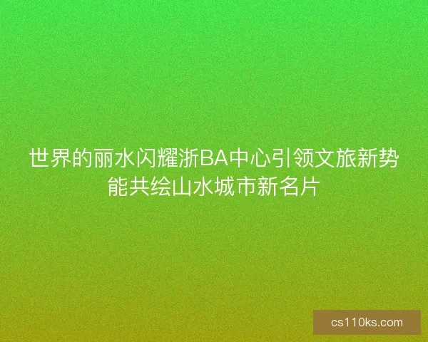 世界的丽水闪耀浙BA中心引领文旅新势能共绘山水城市新名片