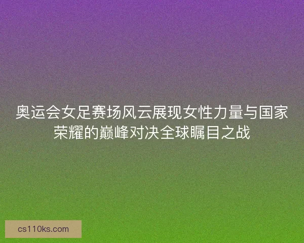 奥运会女足赛场风云展现女性力量与国家荣耀的巅峰对决全球瞩目之战