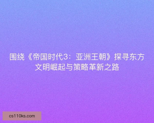 围绕《帝国时代3：亚洲王朝》探寻东方文明崛起与策略革新之路