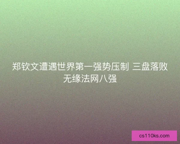 郑钦文遭遇世界第一强势压制 三盘落败无缘法网八强