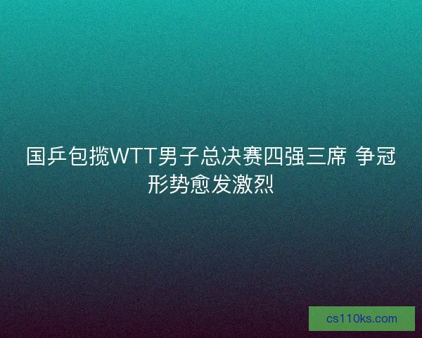 国乒包揽WTT男子总决赛四强三席 争冠形势愈发激烈