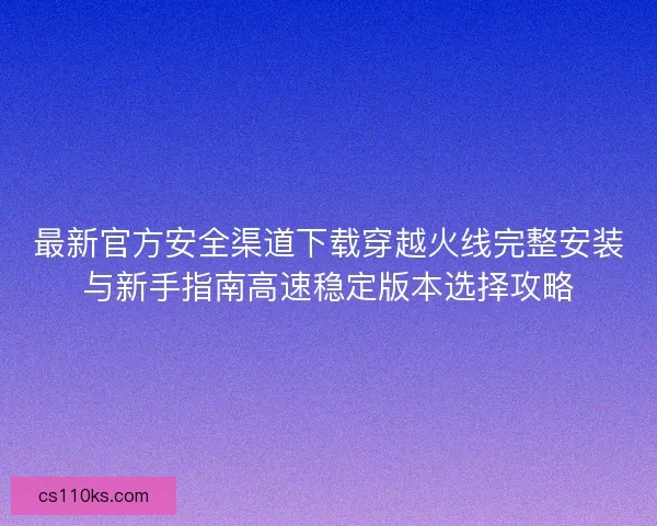 最新官方安全渠道下载穿越火线完整安装与新手指南高速稳定版本选择攻略